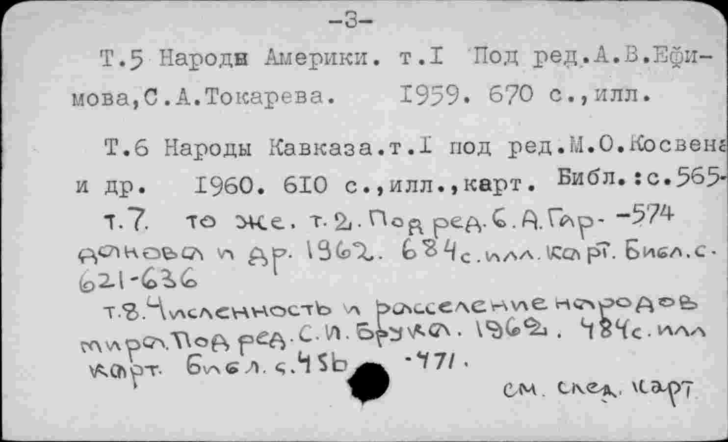 ﻿-3-
Т.5 Народи Америки, т.1 Под ред.А.В,Ефимова,С .А.Токарева. 1959. 670 с.,илл.
Т.6 Народы Кавказа.т.1 под ред.М.О.Косвенг и др. I960. 610 с.,илл.,карт. Библ. :с.565'
Т.7. те Же. т. По ре ft. С. А.	-574
4^слкое>сл 'а	.ia/sa.КелрТ. Бисл.с•
т 7> Ч\АСЛСНН.оетЪ \А bchGCCACrtvxe чсчро^о& wv.ptA.voftpee c w.e^s^ff'- vac.1*-. h84c.^ veChpT- Gvac л. <;.Н	'*171'
ом uep \can~